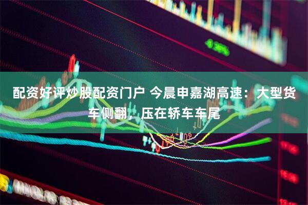 配资好评炒股配资门户 今晨申嘉湖高速：大型货车侧翻，压在轿车车尾