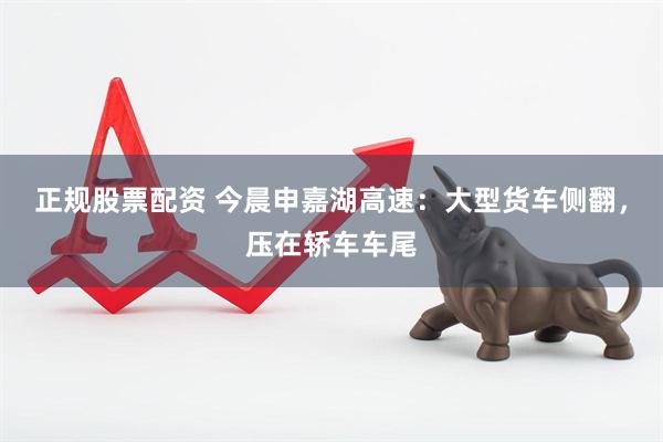 正规股票配资 今晨申嘉湖高速：大型货车侧翻，压在轿车车尾