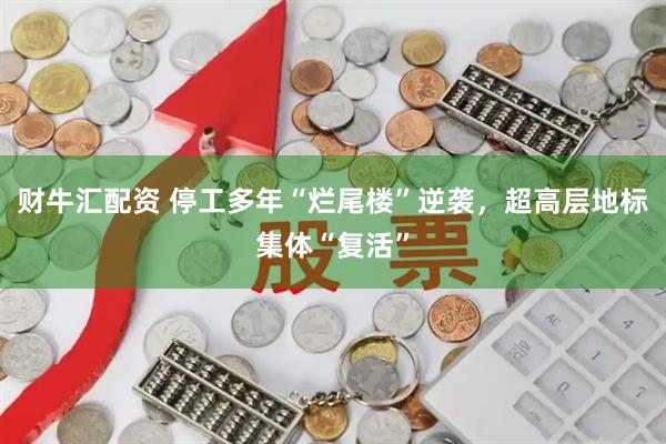 财牛汇配资 停工多年“烂尾楼”逆袭，超高层地标集体“复活”