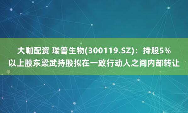 大咖配资 瑞普生物(300119.SZ)：持股5%以上股东梁武持股拟在一致行动人之间内部转让