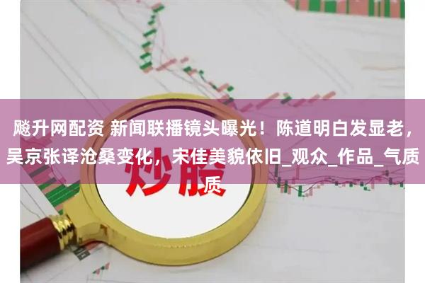 飚升网配资 新闻联播镜头曝光！陈道明白发显老，吴京张译沧桑变化，宋佳美貌依旧_观众_作品_气质