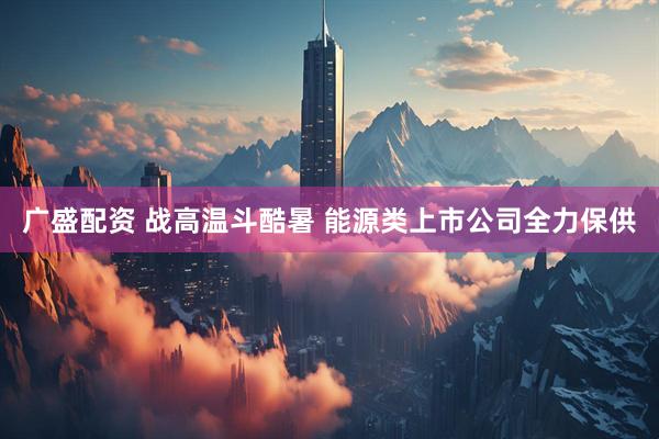 广盛配资 战高温斗酷暑 能源类上市公司全力保供