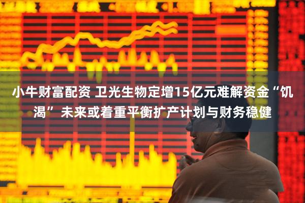 小牛财富配资 卫光生物定增15亿元难解资金“饥渴” 未来或着重平衡扩产计划与财务稳健