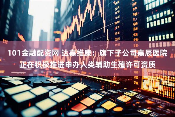 101金融配资网 达嘉维康：旗下子公司嘉辰医院正在积极推进申办人类辅助生殖许可资质