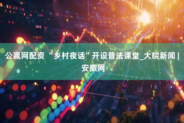 公赢网配资 “乡村夜话”开设普法课堂_大皖新闻 | 安徽网