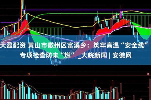 天盈配资 黄山市徽州区富溪乡：筑牢高温“安全线” 专项检查防未“燃” _大皖新闻 | 安徽网