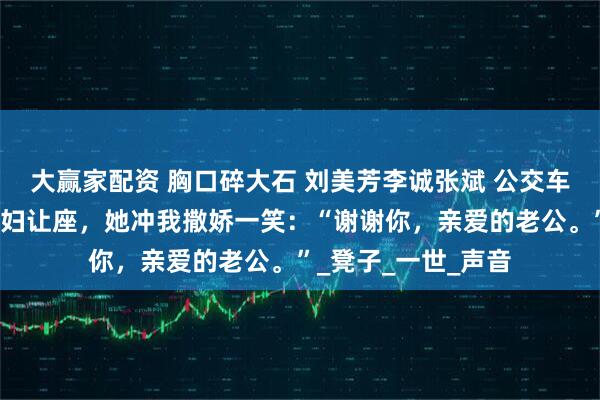 大赢家配资 胸口碎大石 刘美芳李诚张斌 公交车上，我给五十岁孕妇让座，她冲我撒娇一笑：“谢谢你，亲爱的老公。”_凳子_一世_声音