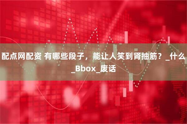 配点网配资 有哪些段子，能让人笑到肾抽筋？_什么_Bbox_废话