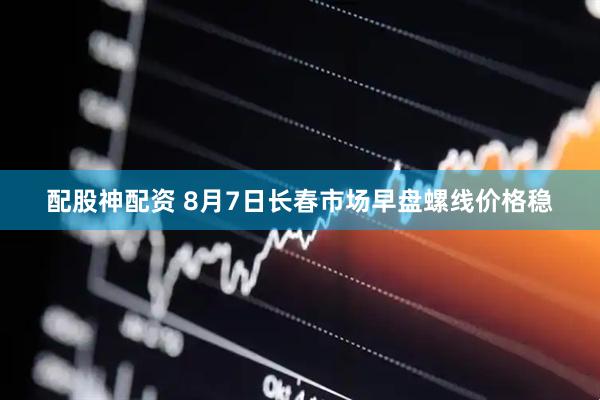 配股神配资 8月7日长春市场早盘螺线价格稳