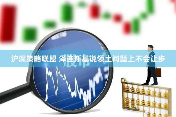沪深策略联盟 泽连斯基说领土问题上不会让步