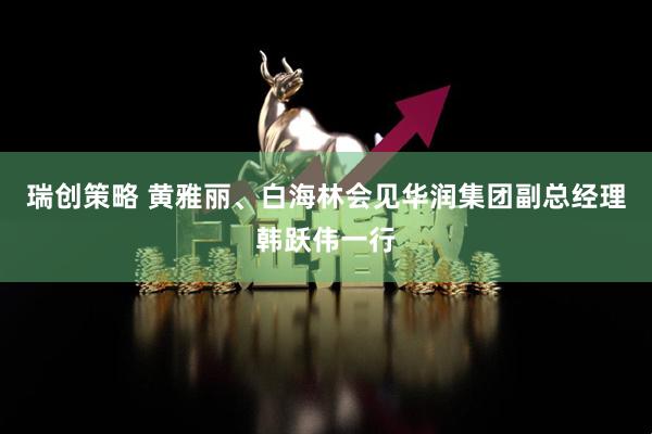 瑞创策略 黄雅丽、白海林会见华润集团副总经理韩跃伟一行