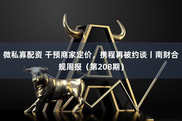 微私寡配资 干预商家定价，携程再被约谈丨南财合规周报（第208期）