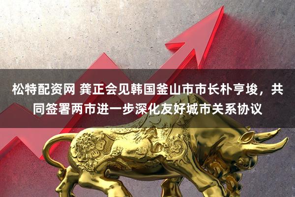 松特配资网 龚正会见韩国釜山市市长朴亨埈，共同签署两市进一步深化友好城市关系协议