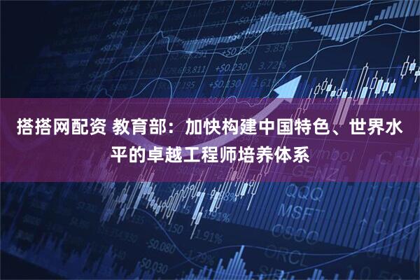 搭搭网配资 教育部：加快构建中国特色、世界水平的卓越工程师培养体系