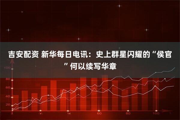 吉安配资 新华每日电讯：史上群星闪耀的“侯官”何以续写华章