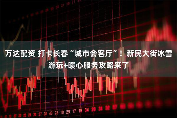 万达配资 打卡长春“城市会客厅”！新民大街冰雪游玩+暖心服务攻略来了