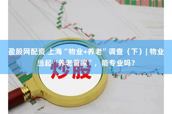 盈股网配资 上海“物业+养老”调查（下）| 物业当起“养老管家”，能专业吗？