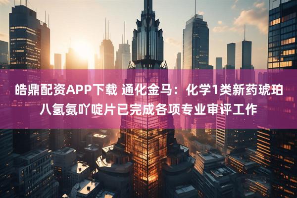 皓鼎配资APP下载 通化金马：化学1类新药琥珀八氢氨吖啶片已完成各项专业审评工作
