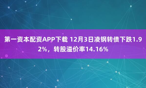 第一资本配资APP下载 12月3日凌钢转债下跌1.92%，转股溢价率14.16%