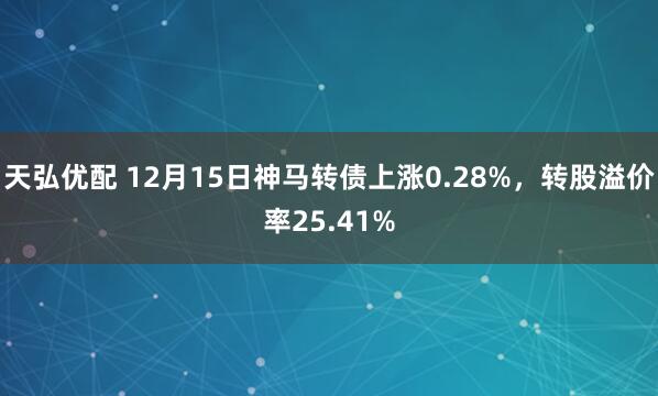天弘优配 12月15日神马转债上涨0.28%，转股溢价率25.41%