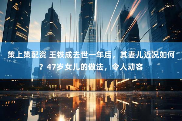 策上策配资 王铁成去世一年后，其妻儿近况如何？47岁女儿的做法，令人动容