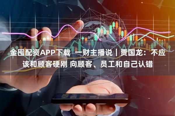 金囤配资APP下载  一财主播说｜贾国龙：不应该和顾客硬刚 向顾客、员工和自己认错