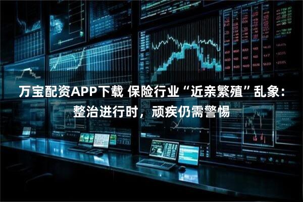 万宝配资APP下载 保险行业“近亲繁殖”乱象：整治进行时，顽疾仍需警惕