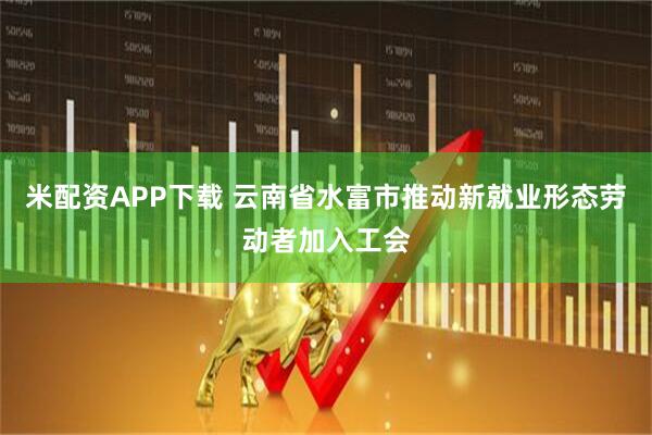米配资APP下载 云南省水富市推动新就业形态劳动者加入工会