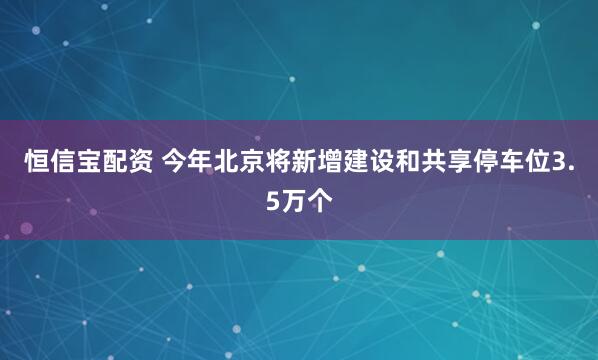 恒信宝配资 今年北京将新增建设和共享停车位3.5万个