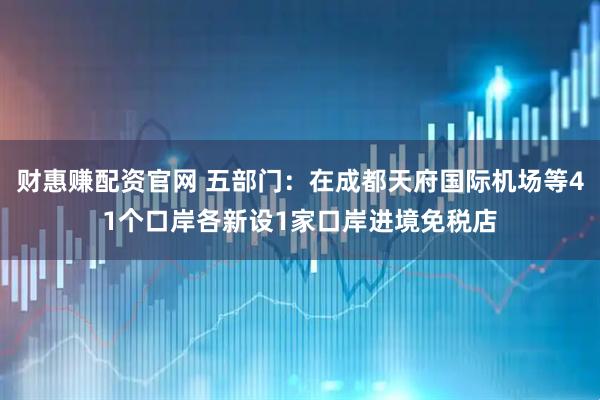 财惠赚配资官网 五部门：在成都天府国际机场等41个口岸各新设1家口岸进境免税店
