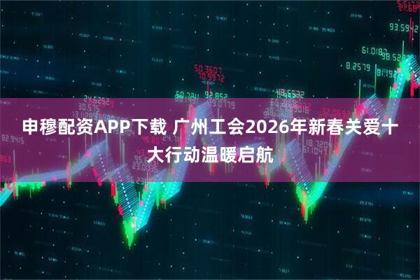 申穆配资APP下载 广州工会2026年新春关爱十大行动温暖启航