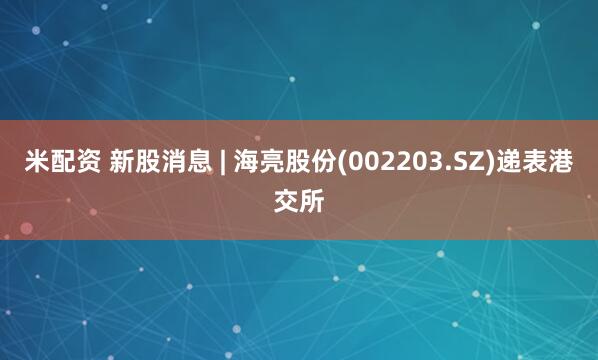 米配资 新股消息 | 海亮股份(002203.SZ)递表港交所